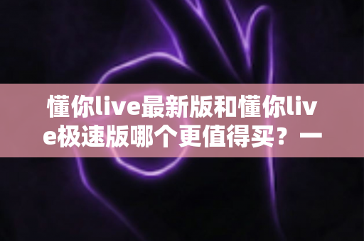 懂你live最新版和懂你live极速版哪个更值得买？一篇文章帮你选对版本，不花冤枉钱