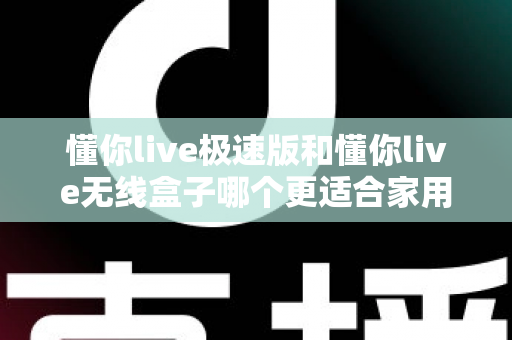 懂你live极速版和懂你live无线盒子哪个更适合家用？一篇看懂选购要点与真实体验对比