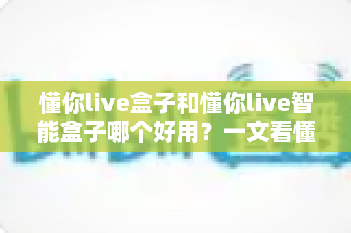 懂你live盒子和懂你live智能盒子哪个好用？一文看懂两者差异与选购建议