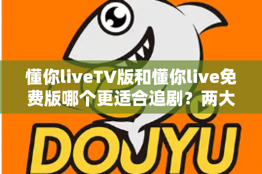 懂你liveTV版和懂你live免费版哪个更适合追剧？两大版本全方位对比指南