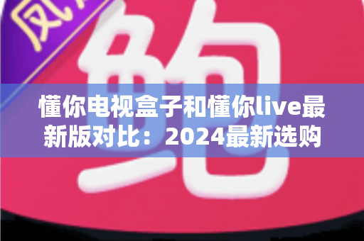 懂你电视盒子和懂你live最新版对比：2024最新选购指南，帮你找到最适合的家庭观影方案