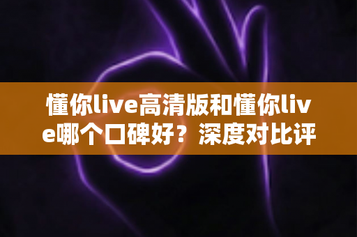 懂你live高清版和懂你live哪个口碑好？深度对比评测帮你选对版本