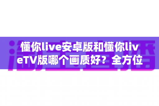 懂你live安卓版和懂你liveTV版哪个画质好？全方位深度对比分析与选购指南