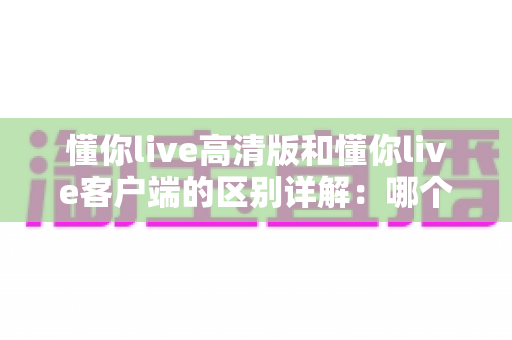 懂你live高清版和懂你live客户端的区别详解：哪个版本更适合你？