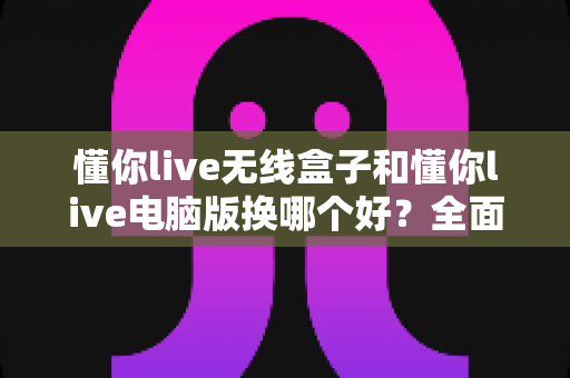懂你live无线盒子和懂你live电脑版换哪个好？全面对比帮你选对设备
