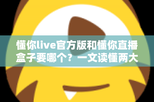 懂你live官方版和懂你直播盒子要哪个？一文读懂两大版本差异，选对不踩坑