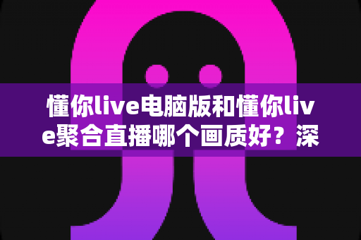 懂你live电脑版和懂你live聚合直播哪个画质好？深度画质对比评测与选购指南