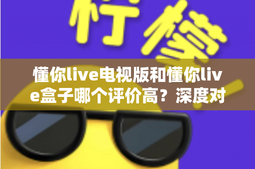 懂你live电视版和懂你live盒子哪个评价高?深度对比评测帮你选对不踩坑 懂你live电视版和懂你live盒子哪个评价高?深度对比评测帮你选对不踩坑