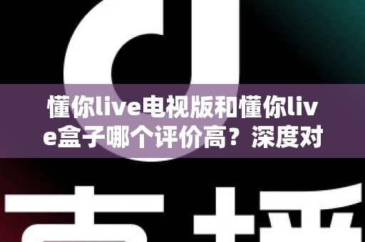懂你live电视版和懂你live盒子哪个评价高?深度对比评测帮你选对不踩坑 懂你live电视版和懂你live盒子哪个评价高?深度对比评测帮你选对不踩坑