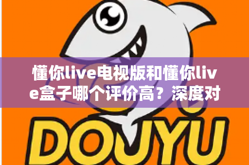 懂你live电视版和懂你live盒子哪个评价高？深度对比评测帮你选对不踩坑