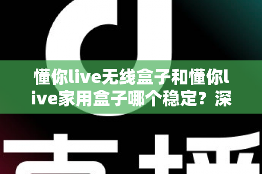 懂你live无线盒子和懂你live家用盒子哪个稳定？深度实测对比助你选对直播设备
