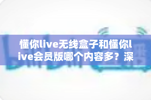 懂你live无线盒子和懂你live会员版哪个内容多？深度对比全解析，帮你选对不看亏！