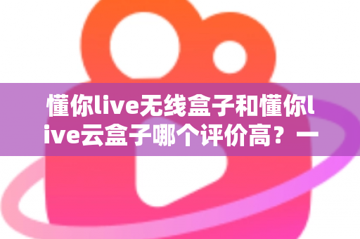 懂你live无线盒子和懂你live云盒子哪个评价高？一文看懂两者差异与真实口碑