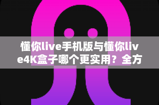 懂你live手机版与懂你live4K盒子哪个更实用？全方位对比帮你选出最值得入手的观看方案
