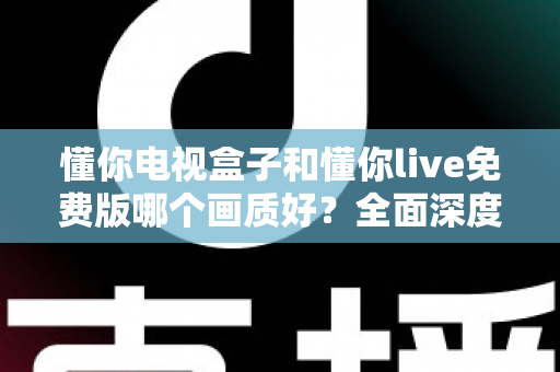 懂你电视盒子和懂你live免费版哪个画质好？全面深度对比解析，帮你找到更清晰的大屏观影方案