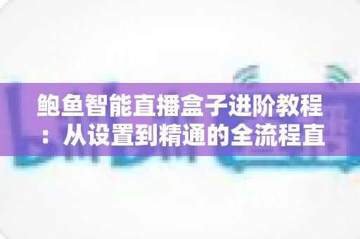 鲍鱼智能直播盒子进阶教程：从设置到精通的全流程直播优化指南