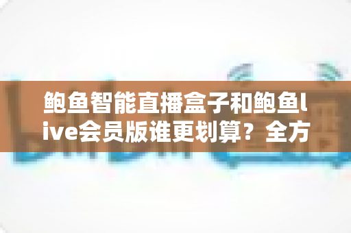 鲍鱼智能直播盒子和鲍鱼live会员版谁更划算?全方位对比测评与选购避坑指南 鲍鱼智能直播盒子和鲍鱼live会员版谁更划算?全方位对比测评与选购避坑指南
