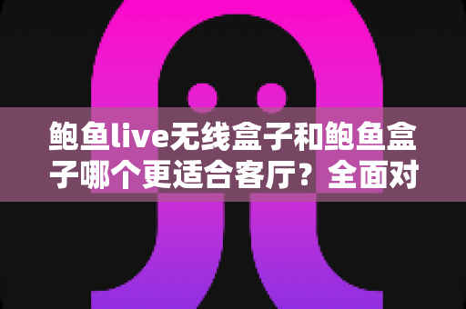 鲍鱼live无线盒子和鲍鱼盒子哪个更适合客厅？全面对比解析助你打造理想客厅影音中心