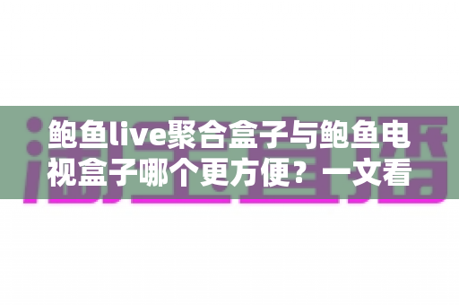 鲍鱼live聚合盒子与鲍鱼电视盒子哪个更方便？一文看懂两大设备的全面对比与选购指南
