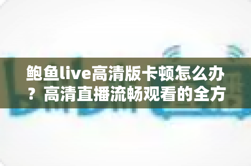 鲍鱼live高清版卡顿怎么办？高清直播流畅观看的全方位优化指南