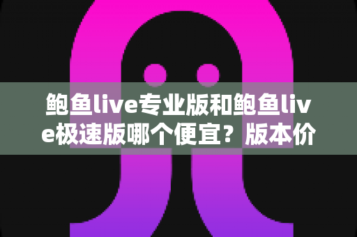 鲍鱼live专业版和鲍鱼live极速版哪个便宜？版本价格全面对比与省钱选购指南