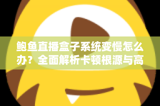 鲍鱼直播盒子系统变慢怎么办？全面解析卡顿根源与高效优化方案，让设备恢复丝滑流畅