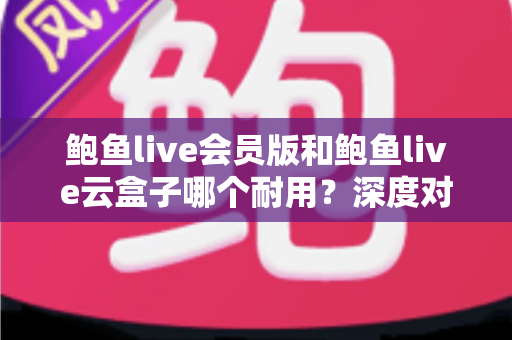 鲍鱼live会员版和鲍鱼live云盒子哪个耐用？深度对比与选购全指南