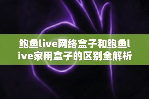 鲍鱼live网络盒子和鲍鱼live家用盒子的区别全解析：选购前必读的家庭娱乐设备指南