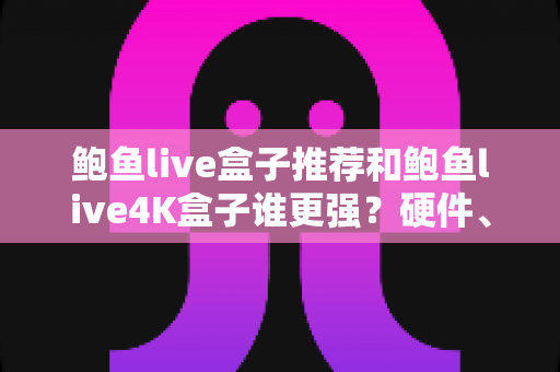 鲍鱼live盒子推荐和鲍鱼live4K盒子谁更强？硬件、画质、体验三大维度全面对比，看完再买不踩坑