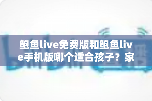 鲍鱼live免费版和鲍鱼live手机版哪个适合孩子？家长必读的直播类应用选择与安全指南