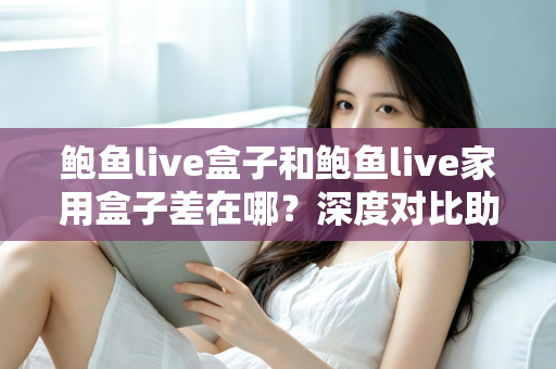 鲍鱼live盒子和鲍鱼live家用盒子差在哪？深度对比助你选对不踩坑