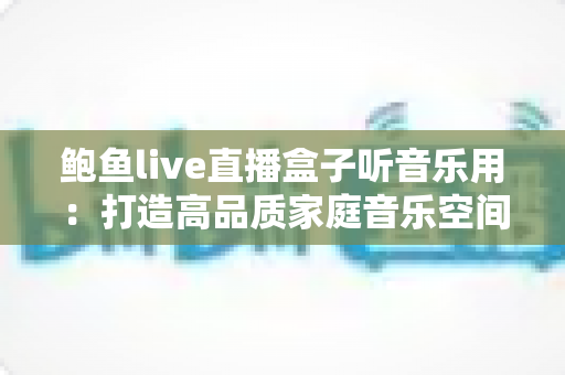 鲍鱼live直播盒子听音乐用:打造高品质家庭音乐空间的完整攻略 鲍鱼live直播盒子听音乐用:打造高品质家庭音乐空间的完整攻略