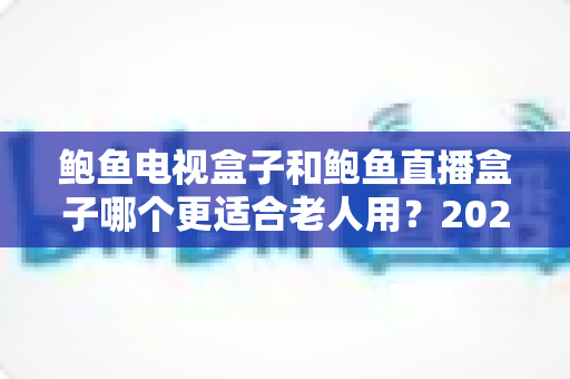 鲍鱼电视盒子和鲍鱼直播盒子哪个更适合老人用？2025年最新选购指南与深度对比分析