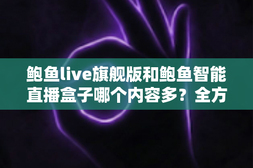 鲍鱼live旗舰版和鲍鱼智能直播盒子哪个内容多？全方位深度对比与选购避坑指南
