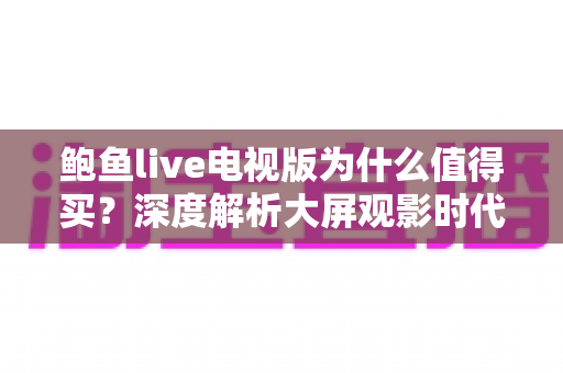 鲍鱼live电视版为什么值得买？深度解析大屏观影时代的高性价比之选