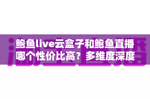 鲍鱼live云盒子和鲍鱼直播哪个性价比高?多维度深度对比与选购避坑指南 鲍鱼live云盒子和鲍鱼直播哪个性价比高?多维度深度对比与选购避坑指南