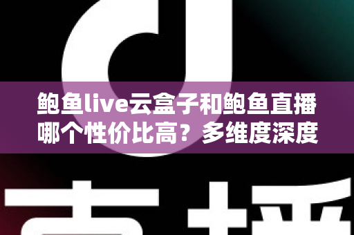 鲍鱼live云盒子和鲍鱼直播哪个性价比高？多维度深度对比与选购避坑指南