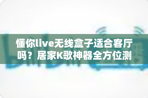 懂你live无线盒子适合客厅吗？居家K歌神器全方位测评与选购指南