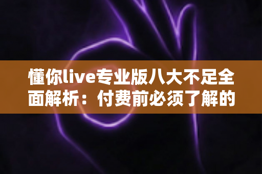 懂你live专业版八大不足全面解析：付费前必须了解的真相与避坑指南
