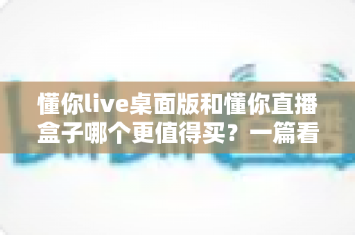 懂你live桌面版和懂你直播盒子哪个更值得买？一篇看懂直播工具选购的门道