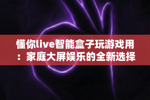 懂你live智能盒子玩游戏用：家庭大屏娱乐的全新选择，畅享极致游戏体验