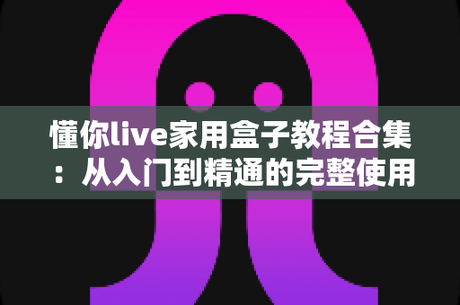 懂你live家用盒子教程合集：从入门到精通的完整使用指南，新手也能轻松上手