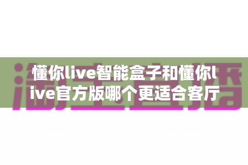 懂你live智能盒子和懂你live官方版哪个更适合客厅？深度实测对比，帮你找到客厅大屏娱乐的最优解