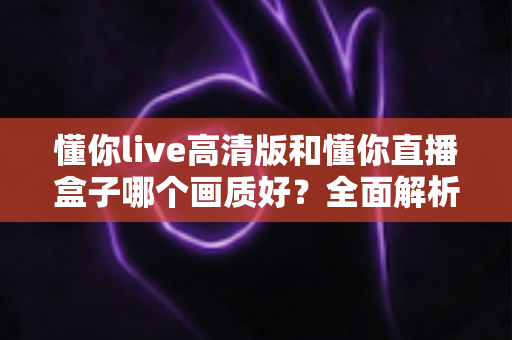 懂你live高清版和懂你直播盒子哪个画质好？全面解析两大版本画质差异与选择指南