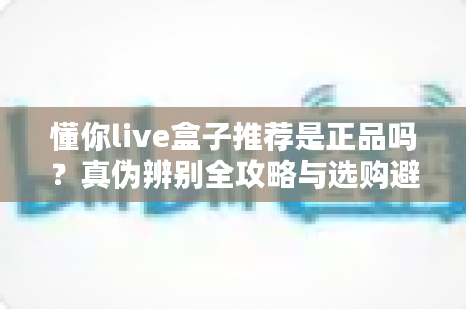 懂你live盒子推荐是正品吗？真伪辨别全攻略与选购避坑指南