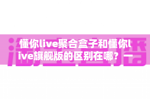懂你live聚合盒子和懂你live旗舰版的区别在哪？一文看懂两大版本的功能差异与选购指南