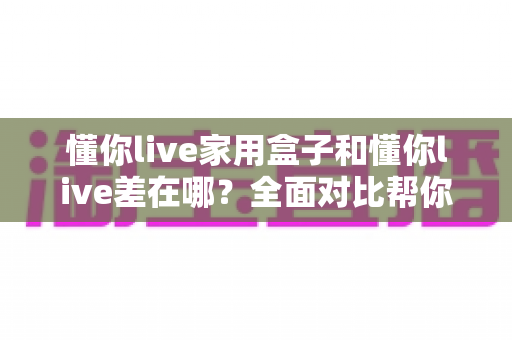 懂你live家用盒子和懂你live差在哪？全面对比帮你选对适合自己的观看方式