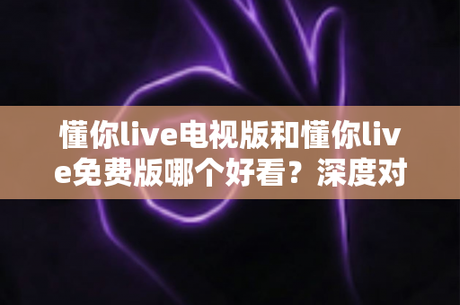 懂你live电视版和懂你live免费版哪个好看？深度对比分析助你找到最适合的观影版本