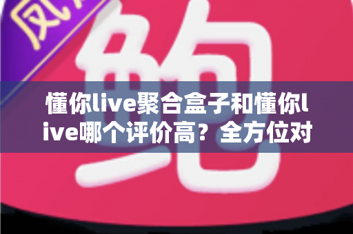 懂你live聚合盒子和懂你live哪个评价高？全方位对比评测与选购指南