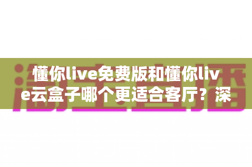 懂你live免费版和懂你live云盒子哪个更适合客厅？深度对比助你打造理想客厅影音中心